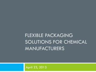 FLEXIBLE PACKAGING
SOLUTIONS FOR CHEMICAL
MANUFACTURERS
April 23, 2013
 