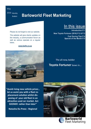 Please do not forget to visit our website.
The website will give clients updates on
the industry, a communication forum as
well as various specials on a regular
basis..
www.bwfm.co.za
Barloworld Fleet Marketing
In this issue
Introduction P.1
New Toyota Fortuner (2016) P.2 & P.3
Fuel Saving Tips P.4
Special of the Month P.5
May
2016 Monthly
Bulletin
"Avoid rising new vehicle prices ,
let us assist you with a fleet re-
placement solution whilst dis-
posing of your old fleet in an
attractive used car market. Act
SOONER rather than later”
Natasha Du Preez - Regional
The all-new, bolder
Toyota Fortuner bows in...
 