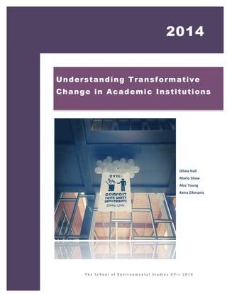 1 
2014 
Understanding Transformative 
Change in Academic Institutions 
Olivia 
Hall 
Marlo 
Shaw 
Alec 
Young 
Keira 
Zikmanis 
T h e 
S c h o o l 
o f 
E n v i r onme n t a l 
S t u d i e s 
UV i c 
2 0 1 4 
 
