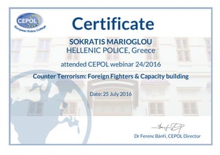 Certificate
SOKRATIS MARIOGLOU
HELLENIC POLICE, Greece
attended CEPOL webinar 24/2016
Counter Terrorism: Foreign Fighters & Capacity building
Date: 25 July 2016
Dr Ferenc Bánfi, CEPOL Director
 