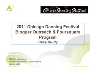 2011 Chicago Dancing Festival
          Blogger Outreach & Foursquare
                    Program
                               Case Study



 Rachel Yeomans
 Marketing Director | Social Media
 Astek, LLC
www.astekweb.com                            © 2011 Astek Consulting LLC
 