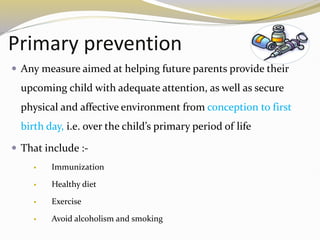Primary prevention
 Any measure aimed at helping future parents provide their
upcoming child with adequate attention, as well as secure
physical and affective environment from conception to first
birth day, i.e. over the child’s primary period of life
 That include :-
 Immunization
 Healthy diet
 Exercise
 Avoid alcoholism and smoking
 
