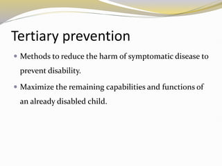 Tertiary prevention
 Methods to reduce the harm of symptomatic disease to
prevent disability.
 Maximize the remaining capabilities and functions of
an already disabled child.
 