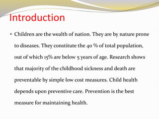 Introduction
 Children are the wealth of nation. They are by nature prone
to diseases. They constitute the 40 % of total population,
out of which 15% are below 5 years of age. Research shows
that majority of the childhood sickness and death are
preventable by simple low cost measures. Child health
depends upon preventive care. Prevention is the best
measure for maintaining health.
 