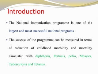 Introduction
 The National Immunization programme is one of the
largest and most successful national programs
 The success of the programme can be measured in terms
of reduction of childhood morbidity and mortality
associated with diphtheria, Pertusis, polio, Measles,
Tuberculosis and Tetanus.
 