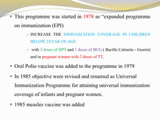  This programme was started in 1978 as “expanded programme
on immunization (EPI)
 INCREASE THE IMMUNIZATION COVERAGE IN CHILDREN
BELOW 2YEAR OF AGE
 with 3 doses of DPT and 1 doses of BCG ( Bacille Calmette - Guerin)
and in pregnant women with 2 doses of TT.
 Oral Polio vaccine was added to the programme in 1979
 In 1985 objective were revised and renamed as Universal
Immunization Programme for attaining universal immunization
coverage of infants and pregnant women.
 1985 measles vaccine was added
 
