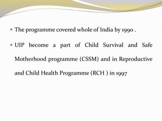  The programme covered whole of India by 1990 .
 UIP become a part of Child Survival and Safe
Motherhood programme (CSSM) and in Reproductive
and Child Health Programme (RCH ) in 1997
 