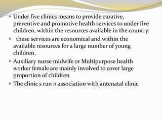  Under five clinics means to provide curative,
preventive and promotive health services to under five
children, within the resources available in the country.
 these services are economical and within the
available resources for a large number of young
children.
 Auxiliary nurse midwife or Multipurpose health
worker female are mainly involved to cover large
proportion of children
 The clinic s run n association with antenatal clinic
 