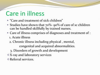 Care in illness
 “Care and treatment of sick children”
 Studies have shown that 70%- 90% of care of sc children
can be handled skillfully by trained nurses.
 Care of illness comprises of diagnoses and treatment of :
1. Acute illness
2. Chronic illness including physical , mental,
congenital and acquired abnormalities.
3. Disorders of growth and development
X-ray and laboratory services
Referral services.
 