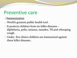 Preventive care
Immunization
o World’s greatest public health tool .
o It protects children from six killer diseases –
diphtheria, polio, tetanus, measles, TB and whooping
cough.
o Under five clinics children are immunized against
three killer diseases .
 
