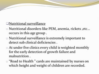 Nutritional surveillance
o Nutritional disorders like PEM, anemia, rickets ,etc…
occurs in this age group .
o Nutritional surveillance is extremely important to
detect sub clinical deficiencies .
o At under five clinics every child is weighted monthly
for the early detection of growth failure and
malnutrition .
o “Road to Health ” cards are maintained by nurses on
which height and weight of children are recorded.
 
