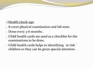 Health check-ups
o It cover physical examination and lab tests.
o Done every 3-6 months .
o Child health cards are used as a checklist for the
examinations to be done.
o Child health cards helps in identifying ‘at risk ’
children so they can be given special attention .
 
