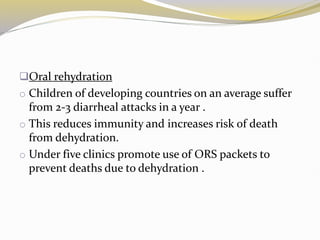 Oral rehydration
o Children of developing countries on an average suffer
from 2-3 diarrheal attacks in a year .
o This reduces immunity and increases risk of death
from dehydration.
o Under five clinics promote use of ORS packets to
prevent deaths due to dehydration .
 