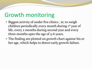 Growth monitoring
 Biggest activity of under five clinics , ie; to weigh
children periodically every month during 1st year of
life, every 2 months during second year and every
three months upto the age of 5-6 years.
 The finding are plotted on growth chart against his or
her age, which helps to detect early growth failure.
 