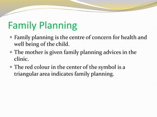 Family Planning
 Family planning is the centre of concern for health and
well being of the child.
 The mother is given family planning advices in the
clinic.
 The red colour in the center of the symbol is a
triangular area indicates family planning.
 