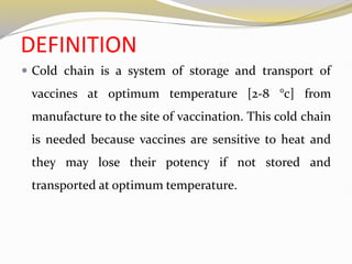 DEFINITION
 Cold chain is a system of storage and transport of
vaccines at optimum temperature [2-8 °c] from
manufacture to the site of vaccination. This cold chain
is needed because vaccines are sensitive to heat and
they may lose their potency if not stored and
transported at optimum temperature.
 