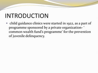 INTRODUCTION
 child guidance clinics were started in 1922, as a part of
programme sponsored by a private organization- ‘
common wealth fund’s programme’ for the prevention
of juvenile delinquency.
 