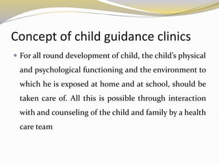Concept of child guidance clinics
 For all round development of child, the child’s physical
and psychological functioning and the environment to
which he is exposed at home and at school, should be
taken care of. All this is possible through interaction
with and counseling of the child and family by a health
care team
 