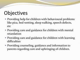 Objectives
 Providing help for children with behavioural problems
like pica, bed wetting, sleep walking, speech defects,
etc
 Providing care and guidance for children with mental
retardation
 Providing care and guidance for children with learning
difficulties
 Providing counseling, guidance and information to
parents regarding care and upbringing of children.
 