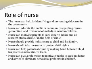 Role of nurse
 The nurse can help by identifying and preventing risk cases in
the community .
 Nurse can educate the public or community regarding causes
,prevention and treatment of maladjustment in children.
 Nurse can motivate parents to seek expert’s advise and do
research studies herself in the field or clinic.
 Nurse should provide holistic care to child and his family .
 Nurse should take measures to protect child rights.
 Nurse can help parents at clinic by making bond between child
his parents and treatment team.
 Nurse can play a role model to motivate public to seek guidance
and advice to eliminate behavioral problems in children.
 