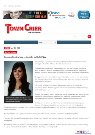 HOME ABOUT US CONTACT US
Menu
Search...
UNITED WAY ROLE MODEL: TanyaBoozary has
dedicated the last three yearsasastudent cabinet
member for the United Way.
NEWS June18th,2006
ByPedroDaCunha
GenerousBayviewteenarolemodelforUnitedWay
Volunteering is a great passion for a Bayview Mills teen who devotes most of her time
chairing the United Way of Greater Toronto’s student cabinet.
Tonya Boozary, 18, who lives in the Bayview and York Mills area, has been volunteering
since the age of 15 when she started helping out at Sunnybrook Hospital and with the
Epilepsy Foundation. Boozary spent the last two years on the United Ways’ student cabinet.
Doing good for others seems to be in Boozary’s blood. Her parents are avid volunteers but
she was most inspired by her brother Andrew who also spent most of his teens unsel shly
helping out the community.
"My parents drove me at a young age to help others, as well as my brother who
volunteered at many charitable organizations and was also a member of the United Ways’
student cabinet," she said.
Over the past two years Boozary and her older brother Andrew have been working on their
own socially conscious fashion and athletic line in which all the pro ts go to Doctors
without Borders. The collection can be viewed at www.principiacollections.com.
At the same time, Boozary gives her full concentration to the student cabinet, which
involves eight high school students who volunteer their time in running student
fundraisers, organizing events and giving input on future youth programs. Boozary spent time as one of the eight volunteers until she was
named student chair.
Boozary said it has been a great experience volunteering with other teens that share the same enthusiasm for helping others.
"I’ve really liked it because I’m working with other teenagers who share the same ideas and goals that I do and that helps make our work easier,"
Boozary said.
Annette King, manager of Youth and GenNext Markets, has worked with Boozary for the last three years and says Boozary has worked tirelessly
in helping not only the student cabinet but also the other charities she has been part off.
converted by Web2PDFConvert.com
 
