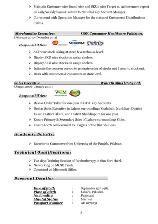 3
 Maintain Customer wise Brand wise and SKUs wise Target vs. Achievement report
on daily/weekly basis & submit to National Key Account Manager.
 Correspond with Operation Manager for the status of Customers/ Distributions
Claims.
Merchandise Executive: GSK Consumer Healthcare Pakistan.
(February 2010- December 2011)
Responsibilities:
 SKU wise stock taking at store & Warehouse level.
 Display SKU wise stocks on assign shelves.
 Display SKU wise stocks on assign shelves.
 Intimate the concern person to generate order of stocks out & near to stock out.
 Deals with customers & consumers at store level.
Sales Executive Wali Oil Mills [Pvt.] Ltd.
(August 2006- January 2010)
Responsibilities:
 Deal as Order Taker for one year in GT & Key Accounts.
 Deal as Sales Executive in Lahore surrounding (Shahdrah, Muridkay, District
Kasur, District Okara, and District Sheikhupura for one year.
 Ensure Primary & Secondary Sales of Lahore surroundings Cities.
 Ensure 100% Achievement vs. Targets of the Distributions.
Academic Details:
 Bachelor in Commerce from University of the Punjab, Pakistan.
Technical Qualifications:
 Two days Training Session of Psychotherapy in Sun Fort Hotel.
 Networking on MCSE Track.
 Command on Microsoft Office.
Personal Details:
Date of Birth : September 15th 1985
Place of Birth : Lahore, Pakistan.
Nationality : Pakistani
Marital Status : Married
Passport Number : AH 0174831
 