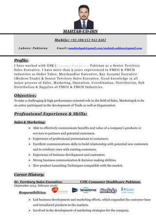 MAHTAB-UD-DIN
Mobile: +92 300/312 942 8482
Lahore- Pakistan Email: maahtabgsk@gmail.com/mahtab.uddeen@gmail.com
Profile:
I have worked with GSK (Consumer HealthCare) Pakistan as a Senior Territory
Sales Executive. I have more than 9 years experienced in FMCG & FMCH
industries as Order Taker, Merchandise Executive, Key Account Executive
(Modern Trade) & Senior Territory Sales Executive. Good knowledge in all
major process of Sales, Marketing, Operation, Coordination, Distribution, Sub
Distribution & Supplies of FMCG & FMCH Industries.
Objective:
To take a challenging & high performance oriented role in the field of Sales, Marketing & to be
an active participant in the development of Trade as well as Organization.
Professional Experience & Skills:
Sales & Marketing:
 Able to effectively communicate benefits and value of a company’s products or
services to partners and potential customers.
 Experience of professional presentations to customers.
 Excellent communications skills to build relationship with potential new customers
and to reinforce ones with existing customers.
 Experience of business development and customers.
 Strong business communication & decision making abilities.
 New product Launching Techniques compatible with the market.
Career History:
Sr. Territory Sales Executive: GSK Consumer Healthcare Pakistan.
(September 2014- February 2016)
Responsibilities:
 Led business development and marketing efforts, which expanded the customer base
and introduced products in the markets.
 Involved in the development of marketing strategies for the company.
 