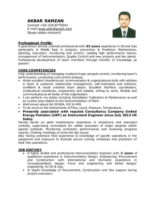 AKBAR RAMZAN
Contact +92-334-8776541
E-mail:engr.akki@gmail.com
Skype:akbar.ramzan5
Professional Profile:
A goal driven service oriented professional with 03 years experience in Oil and Gas
particularly in Middle East in projects, preventive & Predictive Maintenance,
planning, execution, monitoring and control. Leading high performance teams,
management of Instrumentation, Quality Control and new projects and live plants.
Professional development of team members through transfer of knowledge as
passion.
CORE COMPETENCIES
Fully understanding of managing medium/major projects control, monitoring team’s
performance, conducting cost control analysis.
• Holds excellent interpersonal, communication & organizational skills with abilities
in team & customer relationship management, self-motivated and initiative,
confident & result oriented team player. Excellent interface coordination,
multicultural sensitivity, trustworthy and reliable, willing to work, flexible and
communicates at all levels of the organization.
• I can perform my duties including Installation Calibration & Maintenance as well
as routine jobs related to the Instrumentation of Plant.
• Well known about the SCADA, PLC & HMI.
• To do work on the Instruments of Flow, Level, Pressure, Temperature.
• Presently associated with reputed Consultancy Company United
Energy Pakistan (UEP) as Instrument Engineer since July 2013 till
today.
Having hands on plant maintenance experience in shutdowns and execution
controls, supervising contractors for safest execution of major projects within
agreed schedule, Monitoring contractor performances and reviewing progress
reports, Chairing meetings to solve the site issues
Also having extensive field experience & knowledge of specific operations in the
equipment and exposure to forecast secure running schedules and prediction of
fault free operations.
JOB HISTORY
• A highly skilled and professional Instrumentation Engineer with 3 years of
qualitative experience in Instrumentation Design, Engineering, Procurement
and Construction with International and Domestic experience in
Conceptual/Basic design, Front end engineering and Detail design/
engineering for Oil & Gas.
• In depth knowledge of Procurement, Construction and Site support during
project execution.
 