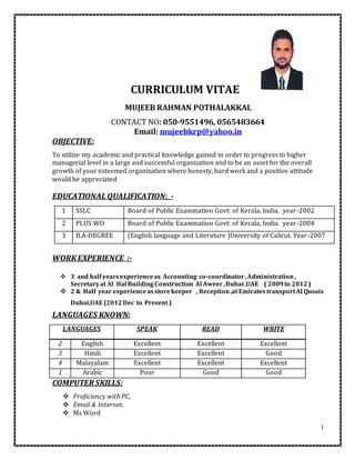 1
CURRICULUM VITAE
MUJEEB RAHMAN POTHALAKKAL
CONTACT NO: 050-9551496, 0565483664
Email: mujeebkrp@yahoo.in
OBJECTIVE:
To utilize my academic and practical knowledge gained in order to progress to higher
managerial level in a large and successful organization and to be an asset for the overall
growth of your esteemed organization where honesty, hard work and a positive attitude
would be appreciated
EDUCATIONAL QUALIFICATION:_-
1 SSLC Board of Public Examination Govt: of Kerala, India. year-2002
2 PLUS WO Board of Public Examination Govt: of Kerala, India. year-2004
3 B.A-DEGREE (English language and Literature )University of Calicut. Year-2007
WORKEXPERIENCE :-
 3 and half yearsexperienceas Accounting co-coordinator ,Administration,
Secretaryat Al Hal Building Construction Al Aweer,Dubai ,UAE ( 2009to 2012)
 2 & Half year experienceasstorekeeper , Reception,at EmiratestransportAl Qusais
Dubai,UAE (2012Dec to Present )
LANGUAGES KNOWN:
LANGUAGES SPEAK READ WRITE
2 English Excellent Excellent Excellent
3 Hindi Excellent Excellent Good
4 Malayalam Excellent Excellent Excellent
1 Arabic Poor Good Good
COMPUTER SKILLS:
 Proficiency with PC,
 Email & Internet.
 Ms Word
 