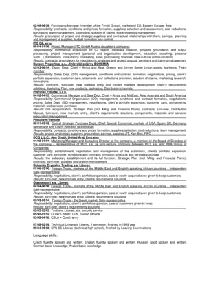 02/06-08/06: Purchasing Manager (member of the Tyrolit Group), markets of EU, Eastern Europe, Asia
Responsibility: contracts, conditions and prices formation, suppliers selection and assessment, cost reductions,
purchasing team management, controlling, solution of claims, stock-inventory management
Results: procuration of project and strategic suppliers and contractual relationships with them, savings, planning
and management of supplies, budget formation and control _
ITO CZ, s.r.o.
09/04-01/06: Project Manager (ITO GmbH Austria daughter’s company)
Responsibility: commercial acquisition for CZ region, database creation, projects groundwork and output
processing, project management (personal and organisation development, education, coaching, personal
audit…), translations, consultancy (marketing, sales, purchasing, finances, inter-cultural communication)
Results: contracts, groundwork for negotiations, analyses and project outputs, seminars and training management
Burson Properties, a.s., Jihlavské sklárny BOHEMIA
05/03-06/04: Export Dept. Chief – Africa and Asia, Greece and former Soviet Union states, Marketing Team
member
Responsibility: Sales Dept. (SD) management, conditions and contract formation, negotiations, pricing, client’s
portfolio expansion, customer care, shipments and collections provision, solution of claims, marketing research,
innovations
Results: contracts, turn-over, new markets entry and current markets development, client’s requirements
solutions, Marketing Plan, new products, packaging, Distribution channels _
Preciosa Figurky, s.r.o.
04/02-04/03: Commercial Manager and Sale Dept. Chief – Africa and MidEast, Asia, Australia and South America
Responsibility: Commercial Organisation (CO) management, conditions and contract formation, negotiations,
pricing, Sales Dept. (SD) management, negotiations, client’s portfolio expansion, customer care, components,
materials and services purchase
Results: CO reorganization, Strategic Plan (incl. Mktg. and Financial Plans), contracts, turn-over, Distribution
Manual, turn-over, new markets entry, client’s requirements solutions, components, materials and services
procuration management _
Peguform-Venture
02/01-03/02: Central Strategic Purchase Dept., Chief Special Economist, markets of USA, Spain, UK, Germany,
Netherland and Czech Republic (automotive)
Responsibility: contracts, conditions and prices formation, suppliers selection, cost reductions, team management
Results: project or strategic suppliers procuration, savings, supplies JIT, Kan-Ban, FIFO _
BCG L.L.C., Abu Dhabi, United Arab Emirates
04/00-01/01: Marketing Manager and Executive Director of the company, a member of the Board of Directors of
the company - representative of BCT a.s. (a joint-venture company between BCT a.s. and RBA Group of
Companies)
Responsibility: establishment, registration and management of the subsidiary, client’s portfolio expansion,
customer care, turn-over, conditions and contracts formation, products and services purchase
Results: the subsidiary establishment and its full function, Strategic Plan (incl. Mktg. and Financial Plans),
contracts, turn-over, supplies procuration management _
Bohemia Crystalex Trading a.s. Liberec
07/96-03/00: Foreign Trade, markets of the Middle East and English speaking African countries - Independent
Sale-representative
Responsibility: negotiations, client’s portfolio expansion, care of newly acquired even given to keep customers
Results: turn-over, new markets entry, client’s requirements solutions _
Glassexport a.s. Liberec
04/94-06/96: Foreign Trade - markets of the Middle East and English speaking African countries - Independent
Sale-representative
Responsibility: negotiations, client’s portfolio expansion, care of newly acquired even given to keep customers
Results: turn-over, new markets entry, client’s requirements solutions
03/93-03/94: Foreign Trade - the Greek market, Sale-representative
Responsibility: negotiations, client’s portfolio expansion, care of customers given to keep
Results: turn-over, client’s requirements solutions _
02/92-02/93: Textilana Liberec, a.s, security service
05/90-01/92: OUNZ Liberec, LDN, civilian service
03/89-04/90: CSLA – Czech army
07/88-02/89: Technical University Liberec, 1 semester, finished in 1989 year
09/84-05/88: SPS SE Liberec (technical high school), finished by Leaving Examinations
Language skills:
Czech fluently spoken and written; English fluently spoken and written; Russian good spoken and written;
German basic knowledge; Arabic basic knowledge
 