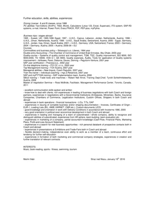 Further education, skills, abilities, experiences:
Driving License: A and B classes, since 1988
PC abilities: Text Editors (AmiPro, T602, Word), Calculators (Lotus 123, Excel, Supercalc), ITS system, SAP-R3
systems, e-mail, Internet, Power Point, ExecuTRACK, PEP, PEP-plus, myPythia
Business trips / stages abroad:
1995 - Kuwait, UK; 1995-1996 Egypt; 1997 - U.A.E., Cyprus, Lebanon, Jordan, Netherlands, Austria; 1998 -
U.A.E., Oman, Netherlands, Austria; 1999 - U.A.E., Saudi Arabia, Switzerland, Austria; 2000 - Egypt, Germany,
U.A.E., Jordan, Iraq, Oman, Saudi Arabia; 2001 – U.A.E., Germany, USA, Switzerland, France; 2003 – Germany;
2004 – Germany, Austria; 2005 – Austria; 2006-09 – EU
Courses:
Commodities and business policy – Skloexport a.s. Liberec, 1994 year
Double-entry Accounting – The Chamber of Commerce of United Arab Emirates, Abu Dhabi, 2000 year
Quality-course – Systems of quality control and management, TQM, TQC, Quality improvement, ISO 9000, ISO
9000:2000, TS 16949, VDA 6.1, QS 9000, Quality expenses, Audits, Tools for application of Quality systems
improvement – Ishikawa, Paret, Osborne, Gauss, Deming – Peguform-Venture, 2001 year
SAP user certification – Preciosa a.s., 2002 year
On-line telephone training – ITO CZ, s.r.o., 2005 year
Top Management training – TÜV Austria, 2007 year
Managerial abilities – New Impuls, Czech Republic, 2007 year
Train the trainer – individual coaching – mgr.Z.Reiserová, 2007 year
SAP and myPYTHIA training – SAP implementation team, Austria, 2008
SBU2 training – Trade tools and machines – Robert Neil Arnot, Training Dept.Chief, Tyrolit Schleifmittelwerke,
Austria, 2008
Master of negotiation Seminar – Ross McBride, Facilitator, Management Performance Center, Toronto, Canada,
2011
- excellent communication skills spoken and written
- know-how to deal with clients; rich experiences in leading of business negotiations with both Czech and foreign
partners, experiences in negotiations with a Governmental Institutions (Embassies, Ministries), Banks, Insurance
Companies, Chambers of Commerce, Legalization Institutions, Custom Offices, Shippers in both Czech and
abroad
- experiences in bank operations - financial transactions - L/Cs, T/Ts, DAP
- experiences in issuing of complete business and/or shipping documentation - Invoices, Certificates of Origin -
EUR-1, Loading Lists (B/L, AWB, KARNET, CMR etc.), Custom-documents (JCD)
- good knowledge and orientation in work with Delivery Conditions in accordance with Incoterms 1990, 2000
- very good orientation in political even economical development in both Czech and abroad
- experiences in leading and managing of a team of subordinated / whole company, ability to recognize and
distinguish abilities of subordinated, experiences from HR sphere, team-building, team-evaluation etc.
- experiences in marketing of a company, partial accountant knowledge (Cash-Flow, Financial Plans, Marketing
Plans, Profit-and-Loss Account Statement)
- experiences in a search for new business opportunities - rich personal databank of prospective contacts both in
Czech and abroad
- experiences in presentations at Exhibitions and Trade-Fairs both in Czech and abroad
- flexible decision-making, independence even ability to work as a member of a team, continuous effort and
tendency for further self-education
- experiences in formation of both marketing and commercial company strategies, experiences in creation and
further translation of relevant contracts
INTERESTS:
Music, book-reading, sports - fitness, swimming, tourism
Martin Habr Straz nad Nisou, January 19
th,
2016
 