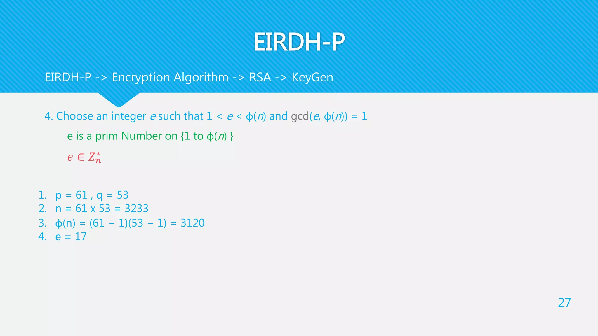 EIRDH-P
4. Choose an integer e such that 1 < e < φ(n) and gcd(e, φ(n)) = 1
e is a prim Number on {1 to φ(n) }
𝑒 ∈ 𝑍 𝑛
∗
27
EIRDH-P -> Encryption Algorithm -> RSA -> KeyGen
1. p = 61 , q = 53
2. n = 61 x 53 = 3233
3. φ(n) = (61 − 1)(53 − 1) = 3120
4. e = 17
 