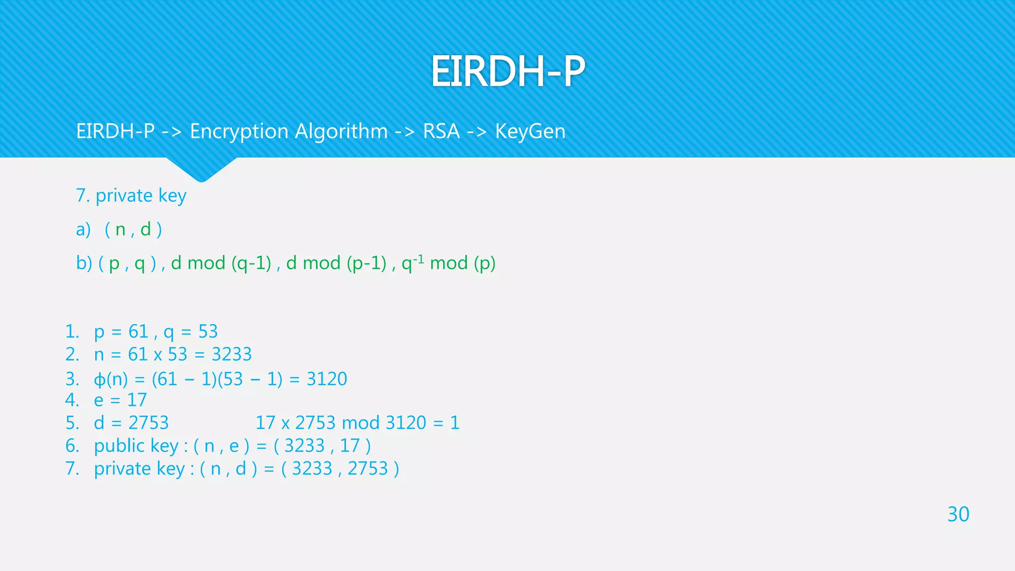 EIRDH-P
7. private key
a) ( n , d )
b) ( p , q ) , d mod (q-1) , d mod (p-1) , q-1 mod (p)
30
EIRDH-P -> Encryption Algorithm -> RSA -> KeyGen
1. p = 61 , q = 53
2. n = 61 x 53 = 3233
3. φ(n) = (61 − 1)(53 − 1) = 3120
4. e = 17
5. d = 2753 17 x 2753 mod 3120 = 1
6. public key : ( n , e ) = ( 3233 , 17 )
7. private key : ( n , d ) = ( 3233 , 2753 )
 