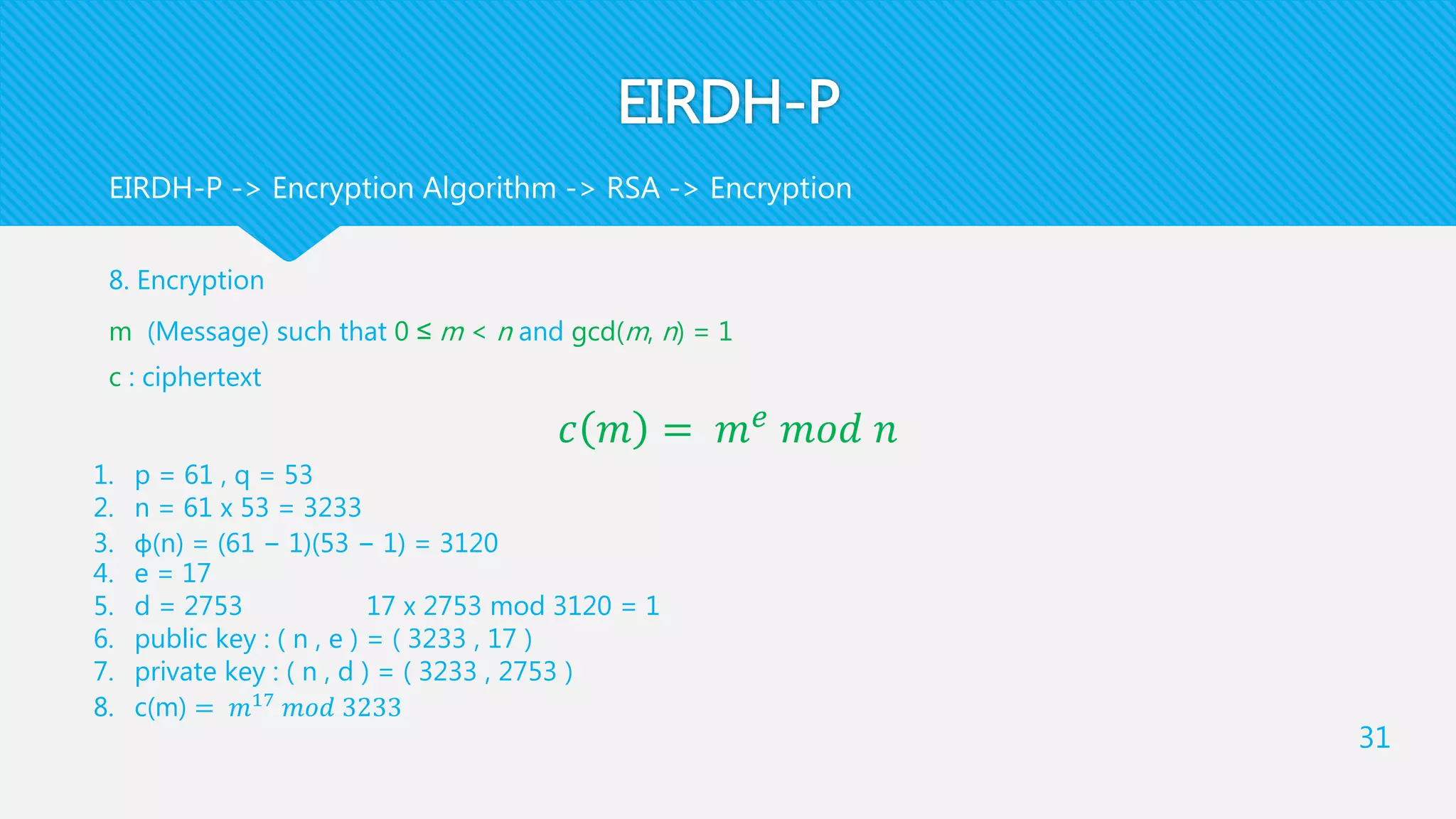 EIRDH-P
8. Encryption
m (Message) such that 0 ≤ m < n and gcd(m, n) = 1
c : ciphertext
𝑐 𝑚 = 𝑚 𝑒 𝑚𝑜𝑑 𝑛
31
EIRDH-P -> Encryption Algorithm -> RSA -> Encryption
1. p = 61 , q = 53
2. n = 61 x 53 = 3233
3. φ(n) = (61 − 1)(53 − 1) = 3120
4. e = 17
5. d = 2753 17 x 2753 mod 3120 = 1
6. public key : ( n , e ) = ( 3233 , 17 )
7. private key : ( n , d ) = ( 3233 , 2753 )
8. c(m) = 𝑚17
𝑚𝑜𝑑 3233
 