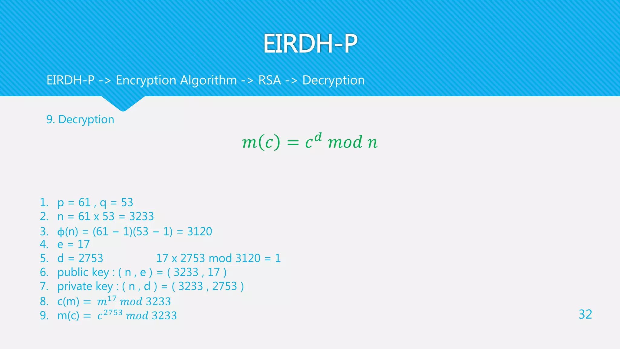 EIRDH-P
9. Decryption
𝑚 𝑐 = 𝑐 𝑑
𝑚𝑜𝑑 𝑛
32
EIRDH-P -> Encryption Algorithm -> RSA -> Decryption
1. p = 61 , q = 53
2. n = 61 x 53 = 3233
3. φ(n) = (61 − 1)(53 − 1) = 3120
4. e = 17
5. d = 2753 17 x 2753 mod 3120 = 1
6. public key : ( n , e ) = ( 3233 , 17 )
7. private key : ( n , d ) = ( 3233 , 2753 )
8. c(m) = 𝑚17
𝑚𝑜𝑑 3233
9. m(c) = 𝑐2753
𝑚𝑜𝑑 3233
 