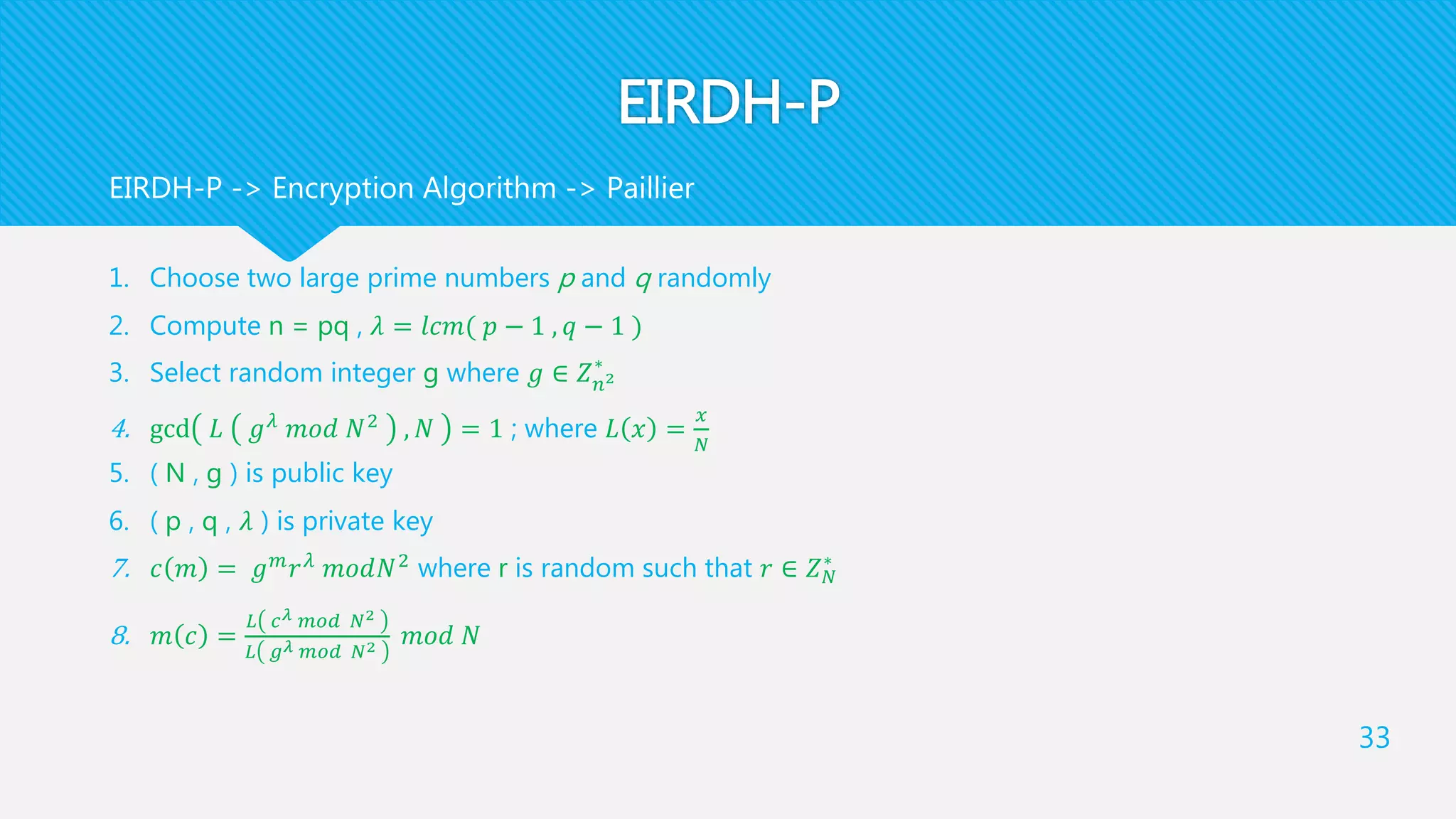 EIRDH-P
1. Choose two large prime numbers p and q randomly
2. Compute n = pq , 𝜆 = 𝑙𝑐𝑚( 𝑝 − 1 , 𝑞 − 1 )
3. Select random integer g where 𝑔 ∈ 𝑍 𝑛2
∗
4. gcd 𝐿 𝑔 𝜆 𝑚𝑜𝑑 𝑁2 , 𝑁 = 1 ; where 𝐿 𝑥 =
𝑥
𝑁
5. ( N , g ) is public key
6. ( p , q , 𝜆 ) is private key
7. 𝑐 𝑚 = 𝑔 𝑚
𝑟 𝜆
𝑚𝑜𝑑𝑁2
where r is random such that 𝑟 ∈ 𝑍 𝑁
∗
8. 𝑚 𝑐 =
𝐿 𝑐 𝜆 𝑚𝑜𝑑 𝑁2
𝐿 𝑔 𝜆 𝑚𝑜𝑑 𝑁2 𝑚𝑜𝑑 𝑁
33
EIRDH-P -> Encryption Algorithm -> Paillier
 