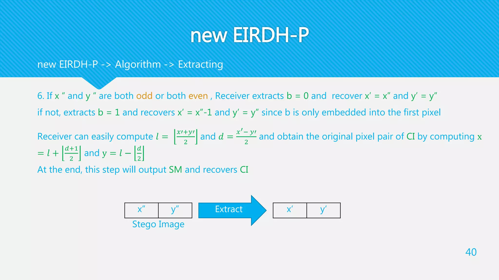 new EIRDH-P
6. If x “ and y “ are both odd or both even , Receiver extracts b = 0 and recover x’ = x” and y’ = y”
if not, extracts b = 1 and recovers x’ = x”-1 and y’ = y” since b is only embedded into the first pixel
Receiver can easily compute 𝑙 =
𝑥′+𝑦′
2
and 𝑑 =
𝑥′− 𝑦′
2
and obtain the original pixel pair of CI by computing x
= 𝑙 +
𝑑+1
2
and y = 𝑙 −
𝑑
2
At the end, this step will output SM and recovers CI
40
new EIRDH-P -> Algorithm -> Extracting
y”x” Extract y‘x‘
Stego Image
 