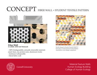 Material Feature Walls
Human Ecology Building
College of Human Ecology
CONCEPT FIBER WALL + STUDENT TEXTILE PATTERN
Fiber Wall
in collab. with Anil Netravali
- 100% biodegradable, annually renewable materials
(sisal, linen, soy protein resin, aluminum rivets)
- luminous wall possible
- literal fabric wall
Textile design by Rachel Powell, FSAD’17
First place in International Textile Market
Association cover design competition
 