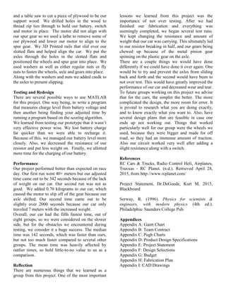 and a table saw to cut a piece of plywood to be our
support wood. We drilled holes in the wood to
thread zip ties through to hold our battery, switch
and motor in place. The motor did not align with
our spur gear so we used a lathe to remove some of
our plywood and lower our motor to align to the
spur gear. We 3D Printed rails that slid over our
slotted flats and helped align the car. We put the
axles through the holes in the slotted flats and
positioned the wheels and spur gear into place. We
used washers as well as either regular nuts or fly
nuts to fasten the wheels, axle and gears into place.
Along with the washers and nuts we added caulk to
the axles to present slipping.
Testing and Redesign
There are several possible ways to use MATLAB
for this project. One way being, to write a program
that measures charge level from battery voltage and
then another being finding your adjusted time by
running a program based on the scoring algorithm.
We learned from testing our prototype that it wasn’t
very effective power wise. We lost battery charge
far quicker than we were able to recharge it.
Because of this, we managed our battery level more
closely. Also, we decreased the resistance of our
resistor and put less weight on. Finally, we allotted
more time for the charging of our battery.
Performance
Our project performed better than expected on race
day. Our first run went 40+ meters but our adjusted
time came out to be 342 seconds because of the lack
of weight on our car. Our second run was not as
good. We added 0.70 kilograms to our car, which
caused the motor to slip off of the gear because our
axle shifted. Our second time came out to be
slightly over 2000 seconds because our car only
traveled 7 meters with the increased weight.
Overall, our car had the fifth fastest time, out of
eight groups, so we were considered on the slower
side, but for the obstacles we encountered during
testing, we consider it a huge success. The median
time was 142 seconds, which was faster than ours,
but not too much faster compared to several other
groups. The mean time was heavily affected by
outlier times, so hold little-to-no value to us as a
comparison.
Reflection
There are numerous things that we learned as a
group from this project. One of the most important
lessons we learned from this project was the
importance of not over testing. After we had
finished our fabrication and everything was
seemingly completed, we began several test runs.
We kept changing the resistance and amount of
weight that our car was carrying. This ultimately led
to our resistor breaking in half, and our gears being
chewed up because of the metal pinion gear
spinning on the plastic gear on the axle.
There are a couple things we would have done
differently if we could have done it over again. One
would be to try and prevent the axles from sliding
back and forth and the second would have been to
not over test. This would have greatly improved the
performance of our car and decreased wear and tear.
To future groups working on this project we advise
that for the cars, the simpler the better. The more
complicated the design, the more room for error. It
is pivotal to research what you are doing exactly,
and to know exactly what you want to. Also, have
several design plans that are feasible in case one
ends up not working out. Things that worked
particularly well for our group were the wheels we
used, because they were bigger and made for off
road, so they had an immense amount of traction.
Also our circuit worked very well after adding a
slight resistance along with a switch.
References
RC Cars & Trucks, Radio Control Heli, Airplanes,
Traxxas - RC Planet. (n.d.). Retrieved April 28,
2015, from http://www.rcplanet.com/
Project Statement, Dr.DeGoede, Kurt M, 2015,
Blackboard
Serway, R. (1996). Physics for scientists &
engineers, with modern physics (4th ed.).
Philadelphia: Saunders College Pub.
Appendices
Appendix A: Gantt Chart
Appendix B: Team Contract
Appendix C: Pugh Charts
Appendix D: Product Design Specifications
Appendix E: Project Statement
Appendix F: Design Selections
Appendix G: Budget
Appendix H: Fabrication Plan
Appendix I: CAD Drawings
 