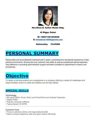 Sha.Moza B. Sultan Marjin bldg.
Al Rigga, Dubai
M: +00971561042640
E: tmlabiste1690@gmail.com
Nationality: FILIPINO
PERSONAL SUMMARY
Resourceful and accomplished individual with 2 years’ comprehensive secretarial experience in fast-
paced environments. Diverse tier-one customer care skills as well as exceptional clerical expertise.
Very effective in providing administrative support activities compliant to department’s mission and
procedures.
Objective
To obtain a full-time position as a receptionist in a company offering a variety of challenges and
responsibilities where my skills and abilities can be fully utilized.
SPECIAL SKILLS
Technology
• Microsoft Office: Excel, Word, and PowerPoint and Outlook Calendars
• Digital PABX
• Popular computer software
• Typing Speed: 50 WPM
Customer Care
• Proven customer service and organizational skills
• Able to answer telephone calls and greet visitors efficiently
 