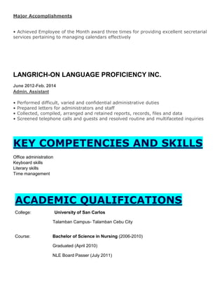 Major Accomplishments
• Achieved Employee of the Month award three times for providing excellent secretarial
services pertaining to managing calendars effectively
LANGRICH-ON LANGUAGE PROFICIENCY INC.
June 2012-Feb. 2014
Admin. Assistant
• Performed difficult, varied and confidential administrative duties
• Prepared letters for administrators and staff
• Collected, compiled, arranged and retained reports, records, files and data
• Screened telephone calls and guests and resolved routine and multifaceted inquiries
KEY COMPETENCIES AND SKILLS
Office administration
Keyboard skills
Literary skills
Time management
ACADEMIC QUALIFICATIONS
College: University of San Carlos
Talamban Campus- Talamban Cebu City
Course: Bachelor of Science in Nursing (2006-2010)
Graduated (April 2010)
NLE Board Passer (July 2011)
 