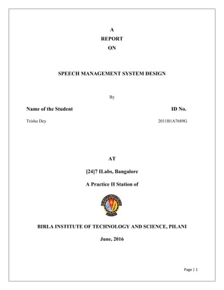 Page | 1
A
REPORT
ON
SPEECH MANAGEMENT SYSTEM DESIGN
By
Name of the Student ID No.
Trishu Dey 2011B1A7689G
AT
[24]7 ILabs, Bangalore
A Practice II Station of
BIRLA INSTITUTE OF TECHNOLOGY AND SCIENCE, PILANI
June, 2016
 