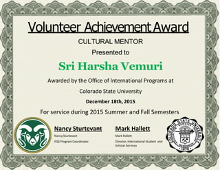 Volunteer Achievement Award
CULTURAL MENTOR
Presented to
Sri Harsha Vemuri
Awarded by the Office of International Programs at
Colorado State University
December 18th, 2015
For service during 2015 Summer and Fall Semesters
Nancy Sturtevant
Nancy Sturtevant
ISSS Program Coordinator
Mark Hallett
Mark Hallett
Director, International Student and
Scholar Services
 