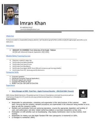 Imran Khan
M +966564129167
raoimranidrees@hotmail.com
Objective
To be associated in a respectablecompany wherein I will beableto grow further professionally through proper work ethics an d
dedication
Education
 GRADUATE IN COMMERCE from University of the Punjab - Pakistan
(B.COM with Advanced Computer Application 2002-2004)
Mobile Skills/ Training Courses
 Diploma in mobile’s repairing
 Certificates from Nokia Academy
 Certificates from Sony Ericson
 Certificates from Blackberry
 Certificates from Apple (ASTO Score 20k and increaseas per traningschedle)
 Certificates from HTC, Samsung and LG electronics
Computer Skills
 Computer operation
 (Advanced Computer Financial Application)
 Computer support and internet
 Complete MS OFFICE XP 2003 .
 MOBILY and Zain SIM CARD ACTIVATION
Experience
 Store Manager at EMS - Pixel Parc – Apple Premium Reseller KSA (Feb 2104- Present)
EMS ( Emitac MobileSolutions ) The global partner of choicein Smartphone and mobility solutionswith an
international footprintin 57 countries and unparalleled market Expertise in Smartphone.
Responsibilities
 Responsible for administration, scheduling and organization of the daily functions of the customer sales
team. Securing that the company standard procedures are implemented in the showroom being handled so as to
keep up with the company's profile.
 Monitors and coordinates front-end cashiering operations; ensures the appropriate disposition and handling of
cash, void authorization and other related cashiering problems or purchase transactions as they arise.
 Participates on shift activities such as housekeeping, shop display maintenance down to shop inventory level
tracking
 Responsible for making sure that Apple Standard FDK store planogramo is maintained at 100%.
 (I managed to maintained 100%)
 