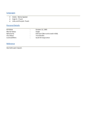 Languages
 Arabic - Native Speaker
 English – Fluent
 Urdu and Punjabi- Fluent
Personal Details
Birthdate : October 22, 1985
Marital Status : Single
Nationality : Pakistani (Born and raised in KSA)
Visa Status : Transferable
License/Others : Saudi DrivingLicense
Reference
Availableupon request.
 