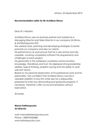 Athens, 25 September 2015
Recommendation Letter for Mr Achilleas Dimou
Dear Sir / Madam,
Achilleas Dimou was my business partner and worked as a
Managing Director and Sales Director in our company (A.Dimou
& M.Kafetzopoulos GP).
We worked close, planning and developing strategies to better
promote our company and also our clients.
His performance at work proves that he is very active and fully
capable, covering completely sufficient the requirements and
challenges of each project.
His personality in the workplace combines communication,
knowledge, friendliness and trust. He displayed strong leadership
abilities, logical thinking, problem solving and the ability to work
well with teams.
Based on my personal observation of his professional work and his
personality, I am confident that Achilleas Dimou can be a
valuable addition to any firm while also he is adequately
prepared to enter any demanding post-graduate program, if
necessary. Therefore I offer my recommendation without
reservation.
Sincerely,
Manos Kafetzopoulos
Art Director
mail: manos@kafetzopoulos.com
Phone: +306974520686
www.kafetzopoulos.com
 