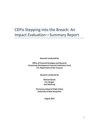 1
CDFIs Stepping into the Breach: An
Impact Evaluation—Summary Report
Research conducted for
Office of Financial Strategies and Research
Community Development Financial Institutions Fund
U.S. Department of the Treasury
Research conducted by
Michael Swack
Eric Hangen
Jack Northrup
The Carsey School of Public Policy
University of New Hampshire
August 2014
 