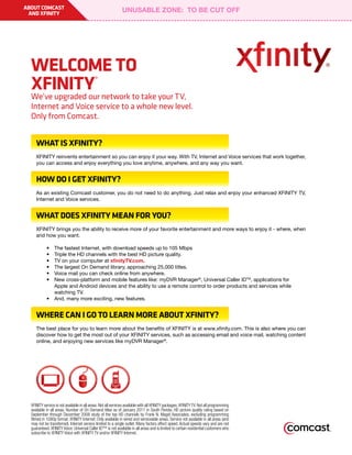 ABOUT COMCAST
 AND XFINITY




  WELCOME TO
  XFINITY                                   ®

  We’ve upgraded our network to take your TV,
  Internet and Voice service to a whole new level.
  Only from Comcast.


     WHAT IS XFINITY?
     XFINITY reinvents entertainment so you can enjoy it your way. With TV, Internet and Voice services that work together,
     you can access and enjoy everything you love anytime, anywhere, and any way you want.


     HOW DO I GET XFINITY?
     As an existing Comcast customer, you do not need to do anything. Just relax and enjoy your enhanced XFINITY TV,
     Internet and Voice services.


     WHAT DOES XFINITY MEAN FOR YOU?
     XFINITY brings you the ability to receive more of your favorite entertainment and more ways to enjoy it - where, when
     and how you want.

     	      •	 The	fastest	Internet,	with	download	speeds	up	to	105	Mbps
     	      •	 Triple	the	HD	channels	with	the	best	HD	picture	quality.
     	      •	 TV	on	your	computer	at	xfinityTV.com.
     	      •	 The	largest	On	Demand	library,	approaching	25,000	titles.
     	      •	 Voice	mail	you	can	check	online	from	anywhere.
     	      •	 New	cross-platform	and	mobile	features	like:	myDVR	Manager®,	Universal	Caller	IDTM,	applications	for	
     	      	  Apple	and	Android	devices	and	the	ability	to	use	a	remote	control	to	order	products	and	services	while	
               watching TV.
     	      •	 And,	many	more	exciting,	new	features.


     WHERE CAN I GO TO LEARN MORE ABOUT XFINITY?
     The	best	place	for	you	to	learn	more	about	the	benefits	of	XFINITY	is	at	www.xfinity.com.	This	is	also	where	you	can	
     discover how to get the most out of your XFINITY services, such as accessing email and voice mail, watching content
     online,	and	enjoying	new	services	like	myDVR	Manager®.




  XFINITY service is not available in all areas. Not all services available with all XFINITY packages. XFINITY TV: Not all programming
  available in all areas. Number of On Demand titles as of January 2011 in South Florida. HD picture quality rating based on
  September through December 2008 study of the top HD channels by Frank N. Magid Associates, excluding programming
  filmed in 1080p format. XFINITY Internet: Only available in wired and serviceable areas. Service not available in all areas (and
  may not be transferred). Internet service limited to a single outlet. Many factors affect speed. Actual speeds vary and are not
  guaranteed. XFINITY Voice: Universal Caller ID™ is not available in all areas and is limited to certain residential customers who
  subscribe to XFINITY Voice with XFINITY TV and/or XFINITY Internet.
 