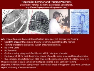 Fingerprint Seminar and Training Programspresented by Forensic Biometric Identification Solutions LLC. http://www.fingerprintconsultingservices.com/ Why choose Forensic Biometric Identification Solutions  LLC. Seminars or Training : Cost 60% cheaper than similar training  programs currently on the market. Training available to everyone ; civilian or law enforcement. No Travel Costs No Per Diem On-line training  program is flexible and will fit  into your schedule. Equivalent of  40 hr. basic fingerprint course offered by many state and federal agencies. Our company brings forty years (40)  fingerprint experience at both  the state / local level This presentation is just a sample of the topics covered in our Seminar/Training programs. Additionally our company can  evaluate all areas of fingerprint case work to include  expert testimony at reasonable rates. 
