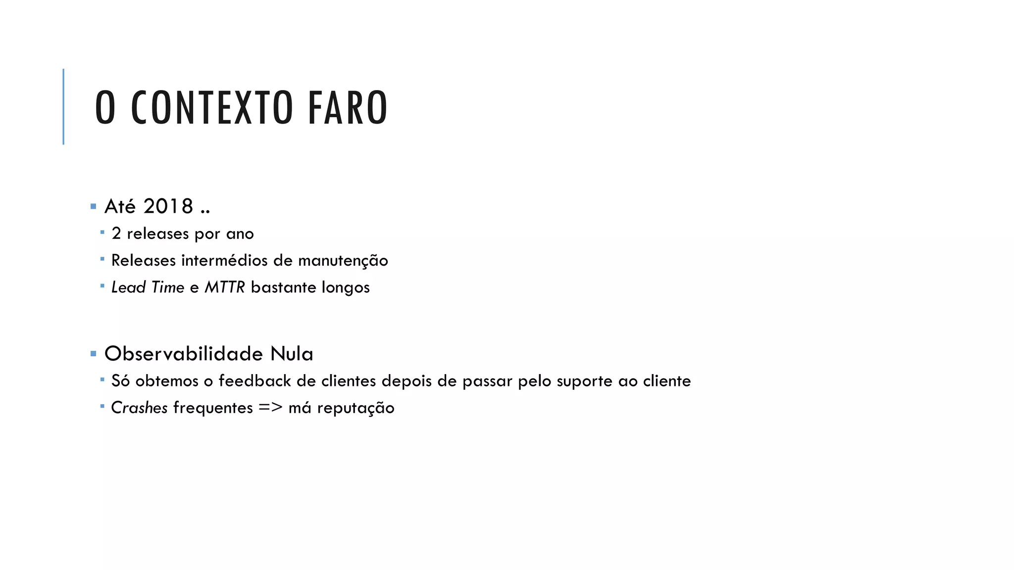 O CONTEXTO FARO
▪ Até 2018 ..
 2 releases por ano
 Releases intermédios de manutenção
 Lead Time e MTTR bastante longos
▪ Observabilidade Nula
 Só obtemos o feedback de clientes depois de passar pelo suporte ao cliente
 Crashes frequentes => má reputação
 